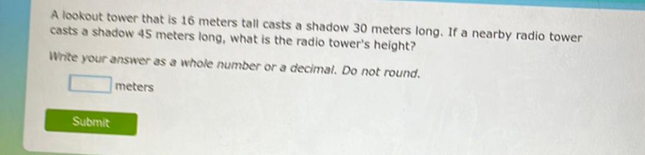 A lookout tower that is 16 meters tall casts a shadow 30 meters long. If a nearby radio tower
casts a shadow 45 meters long, what is the radio tower's height?
Write your answer as a whole number or a decimal. Do not round.
meters
Submit