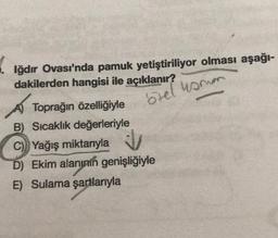 1.
Iğdır Ovası'nda pamuk yetiştiriliyor olması aşağı-
dakilerden hangisi ile açıklanır?
ozel usum
A Toprağın özelliğiyle
C) Yağış miktarıyla
B) Sıcaklık değerleriyle
D) Ekim alanının genişliğiyle
E) Sulama şartlarıyla