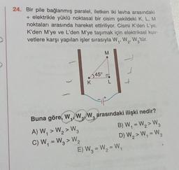24. Bir pile bağlanmış paralel, iletken iki levha arasındaki
+ elektrikle yüklü noktasal bir cisim şekildeki K, L, M
noktaları arasında hareket ettiriliyor. Cismi K'den L'ye,
K'den M'ye ve L'den M'ye taşımak için elektriksel kuv-
vetlere karşı yapılan işler sırasıyla W,,W2, W,'tür.
1
M
|
345°
K
L
>
Buna göre, W.,
WW, arasındaki ilişki nedir?
A) W, > W, > W2
B) W, = W,> W
C) W, = W3 > W
W.
D) W2>W, = W,
E) W3 = W, = W,
-