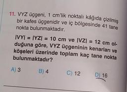 11. VYZ üçgeni, 1 cm'lik noktalı kâğıda çizilmiş
bir kafes üçgenidir ve iç bölgesinde 41 tane
nokta bulunmaktadır.
IV
|VY| = [YZ) = 10 cm ve |VZ| = 12 cm ol-
duğuna göre, VYZ üçgeninin kenarları ve
köşeleri üzerinde toplam kaç tane nokta
bulunmaktadır?
A) 3
B) 4
C) 12
D) 16