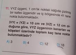 11. VYZ üçgeni, 1 cm'lik noktalı kâğıda çizilmiş
bir kafes üçgenidir ve iç bölgesinde 41 tane
nokta bulunmaktadır.
IV
|VY| = [YZ) = 10 cm ve |VZ| = 12 cm ol-
duğuna göre, VYZ üçgeninin kenarları ve
köşeleri üzerinde toplam kaç tane nokta
bulunmaktadır?
A) 3
B) 4
C) 12
D) 16
