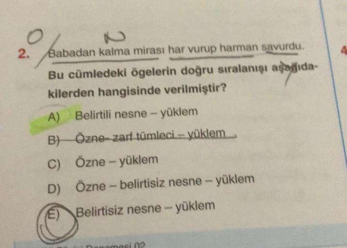 2.
Babadan kalma mirası har vurup harman savurdu.
Bu cümledeki ögelerin doğru sıralanışı asagida-
kilerden hangisinde verilmiştir?
A) Belirtili nesne - yüklem
BÖzne-zarf tümleci -- yüklem
C) Özne - yüklem
D) Özne - belirtisiz nesne - yüklem
E) Belirtisiz n