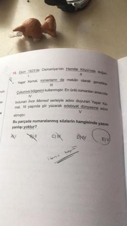 rum
16. Ekim 1923'de Osmaniye'nin Hemite Köyü'nde doğan
11
Yaşar Kemal, romanların da mekân olarak genellikle
Çukurova bölgesini kullanmıştır. En ünlü romanları arasında
bulunan Ince Memed serisiyle adını duyuran Yaşar Ke-
mal, 16 yaşında şiir yazarak edebiyat dünyasına adım
V
atmıştır.
Bu parçada numaralanmış sözlerin hangisinde yazım
yanlışı yoktur?
V
a
À
B11
C)
DNV
E) V)
Honik nog
