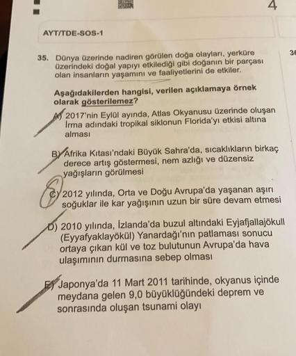 4
AYT/TDE-SOS-1
36
35. Dünya üzerinde nadiren görülen doğa olayları, yerküre
üzerindeki doğal yapıyı etkilediği gibi doğanın bir parçası
olan insanların yaşamını ve faaliyetlerini de etkiler.
Aşağıdakilerden hangisi, verilen açıklamaya örnek
olarak gösteri