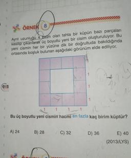 5. ÖRNEK 8
Ayrıt uzunluğu 4 birim olan tahta bir küpün bazı parçaları
kesilip çıkarılarak üç boyutlu yeni bir cisim oluşturuluyor. Bu
yeni cismin her bir yüzüne dik bir doğrultuda bakıldığında
ortasında boşluk bulunan aşağıdaki görünüm elde ediliyor.
.
eis
1
1
3
1
1
Bu üç boyutlu yeni cismin hacmi en fazla kaç birim küptür?
A) 24
B) 28
C) 32
D) 36
E) 40
(2013/LYS)