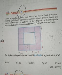 5. ÖRNEK 8
Ayrıt uzunluğu 4 birim olan tahta bir küpün bazı parçaları
kesilip çıkarılarak üç boyutlu yeni bir cisim oluşturuluyor. Bu
yeni cismin her bir yüzüne dik bir doğrultuda bakıldığında
ortasında boşluk bulunan aşağıdaki görünüm elde ediliyor.
.
eis
1
1
3
1
1
Bu üç boyutlu yeni cismin hacmi en fazla kaç birim küptür?
A) 24
B) 28
C) 32
D) 36
E) 40
(2013/LYS)
