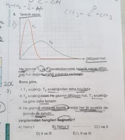 Hy=CH₂ - 6 - att
5. Tanecik sayısı
CH-
Orbital Yayınlar
Chandica
-n
t-
T1
T2
Difüzyon hizi
He gazının T7 ve T2 sıcaklıklarındaki tanecik sayısı-difüz-
yon hızı dağılım grafiği yukarıda verilmiştir.
120 Buna göre,
7204
1. Ty sicaklığı, T2 sıcaklığından daha büyüktür.
II. T2 sıcaklığındaki He gazının difüzyon hızı, T1 sıcaklığı-
na göre daha fazladır.
III. He gazının ortalama kinetik enerjisi her iki sıcaklık de-
ğerinde de aynıdır.
yargılarından hangileri doğrudur?
A) Yalnız!
B) Yalnız II
C) I ve II
D) II ve III
E) I, II ve III
atal Yayınları
