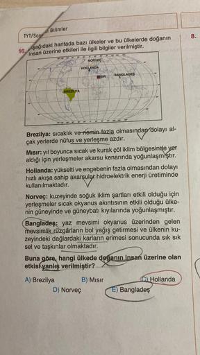 Bilimler
8.
TYT/SOS
aşağıdaki haritada bazı ülkeler ve bu ülkelerde doğanın
16.
insan üzerine etkileri ile ilgili bilgiler verilmiştir.
2180
18 19 20
NORVEÇ
HOLLANDA
BANGLADES
MISIR
BREZİLYA
180
00
120 150
09
30
GO
30
90
1201
100 150
Brezilya: sıcaklık ve