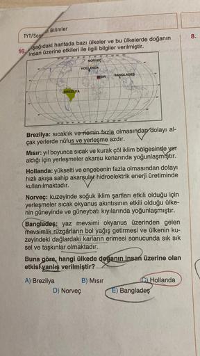 Bilimler
8.
TYT/SOS
aşağıdaki haritada bazı ülkeler ve bu ülkelerde doğanın
16.
insan üzerine etkileri ile ilgili bilgiler verilmiştir.
2180
18 19 20
NORVEÇ
HOLLANDA
BANGLADES
MISIR
BREZİLYA
180
00
120 150
09
30
GO
30
90
1201
100 150
Brezilya: sıcaklık ve 