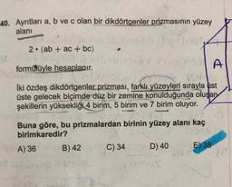 40. Ayrıtları a, b ve c olan bir dikdörtgenler prizmasının yüzey
alanı
2. (ab + ac + bc)
formühüyle hesaplanır.
Iki özdeş dikdörtgenler prizması, farklı yüzeyleri sırayla üst
üste gelecek biçimde düz bir zemine konulduğunda oluşan
şekillerin yüksekliği 4 birim, 5 birim ve 7 birim oluyor.
Buna göre, bu prizmalardan birinin yüzey alanı kaç
birimkaredir?
A) 36
B) 42
C) 34
D) 40
E) 38
