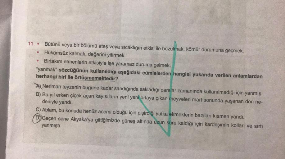 .
.
11. • Bütünü veya bir bölümü ateş veya sıcaklığın etkisi ile bozulmak, kömür durumuna geçmek.
Hükümsüz kalmak, değerini yitirmek.
Birtakım etmenlerin etkisiyle işe yaramaz duruma gelmek.
"yanmak” sözcüğünün kullanıldığı aşağıdaki cümlelerden hangisi yu