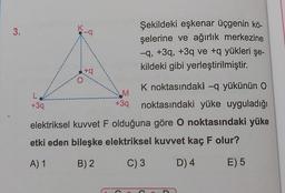 K
3.
-a
Şekildeki eşkenar üçgenin kö-
şelerine ve ağırlık merkezine
-9, +39, +3q ve +q yükleri şe-
kildeki gibi yerleştirilmiştir.
ta
-
M
L
+39
K noktasındaki –q yükünün O
noktasındaki yüke uyguladığı
+39
elektriksel kuvvet F olduğuna göre o noktasındaki yüke
etki eden bileşke elektriksel kuvvet kaç F olur?
A) 1
B) 2
C) 3
D) 4
E) 5