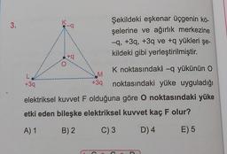 K
3.
-a
Şekildeki eşkenar üçgenin kö-
şelerine ve ağırlık merkezine
-9, +39, +3q ve +q yükleri şe-
kildeki gibi yerleştirilmiştir.
ta
-
M
L
+39
K noktasındaki –q yükünün O
noktasındaki yüke uyguladığı
+39
elektriksel kuvvet F olduğuna göre o noktasındaki yüke
etki eden bileşke elektriksel kuvvet kaç F olur?
A) 1
B) 2
C) 3
D) 4
E) 5
