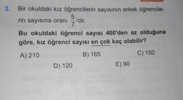 3. Bir okuldaki kız öğrencilerin sayısının erkek öğrencile-
5
rin sayısına oranı 'dir.
7
Bu okuldaki öğrenci sayısı 400'den az olduğuna
göre, kız öğrenci sayısı en çok kaç olabilir?
A) 210
B) 165
C) 150
D) 120
E) 90
