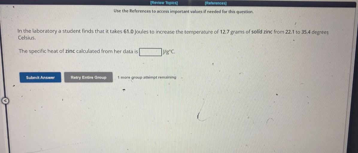 [Review Topics)
[References)
Use the References to access important values if needed for this question,
In the laboratory a student finds that it takes 61.0 Joules to increase the temperature of 12.7 grams of solid zinc from 22.1 to 35.4 degrees
Celsius.
The specific heat of zinc calculated from her data is
yg°C.
Submit Answer
Retry Entire Group
1 more group attempt remaining