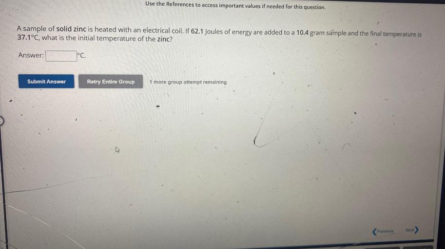 Use the References to access important values if needed for this question.
A sample of solid zinc is heated with an electrical coil. If 62.1 Joules of energy are added to a 10.4 gram sample and the final temperature is
37.1°C, what is the initial temperature of the zinc?
Answer:
°C.
Submit Answer
Retry Entire Group
1 more group attempt remaining
Next
Previous
(