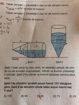 40. Taban yarıçapı r, yüksekliği n olan bir dik silindirin hacmi,
= Ter2h" formülü ile bulunur.
Taban yarıçapı r, yüksekliği h olan bir dik koninin hacmi,
"V silindir
Y "V koni
²n,
formülü ile bulunur.
3
x=42
x=6
=4
es
h
BA
ZEMİN
Şekil 1
Şekil 2
Şekil 1'deki yarısı su dolu cisim, bir tabanları çakışık dik silin-
dir ve dik koniden oluşmaktadır. Silindir ve koninin yüksekliği
h birimdir. Şekil 2'de silindir ve koninin tabanları zemine para-
leldir.
Şekil I'de silindirin içindeki suyun hacmi 12V olduğuna
göre, Şekil li'de silindirin içinde kalan suyun hacmi kaç
V olur?
A) 10V
B) 9V
C) 8V
D) 7V
E) 5V