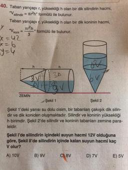 40. Taban yarıçapı r, yüksekliği n olan bir dik silindirin hacmi,
= Ter2h" formülü ile bulunur.
Taban yarıçapı r, yüksekliği h olan bir dik koninin hacmi,
"V silindir
Y "V koni
²n,
formülü ile bulunur.
3
x=42
x=6
=4
es
h
BA
ZEMİN
Şekil 1
Şekil 2
Şekil 1'deki yarısı su dolu cisim, bir tabanları çakışık dik silin-
dir ve dik koniden oluşmaktadır. Silindir ve koninin yüksekliği
h birimdir. Şekil 2'de silindir ve koninin tabanları zemine para-
leldir.
Şekil I'de silindirin içindeki suyun hacmi 12V olduğuna
göre, Şekil li'de silindirin içinde kalan suyun hacmi kaç
V olur?
A) 10V
B) 9V
C) 8V
D) 7V
E) 5V
