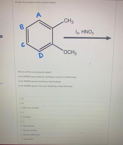 Predict the product of the reaction below.
A
CH3
B
12, HNO3
19
C
OCH3
D
Where will the next group be added?
Is the ADDED group electron-donating or electron-withdrawing?
Is the ADDED group activating or deactivating?
ons
Is the ADDED group ortho, para-directing or meta-directing?
D
BB
Ortho, para-directing
D C
Activating
A
Meta-directing
Electron-donating
Electron-withdrawing
O Deactivating