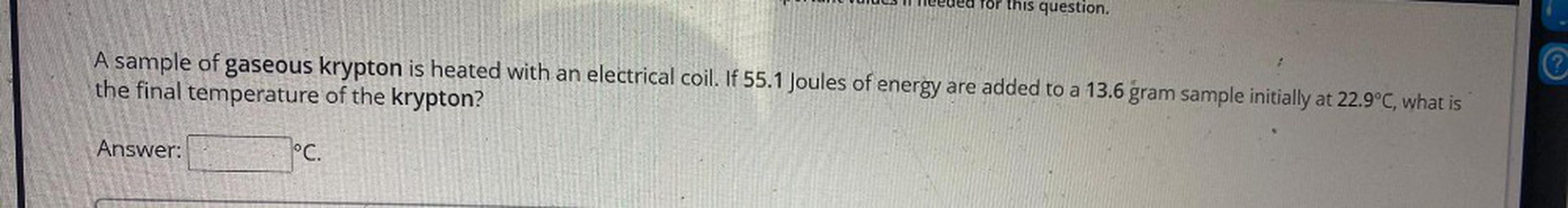 Ilus Il eeuea Tor this question.
A sample of gaseous krypton is heated with an electrical coil. If 55.1 Joules of energy are added to a 13.6 gram sample initially at 22.9°C, what is
the final temperature of the krypton?
©
Answer:
lºc.