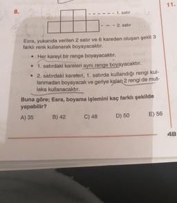 11.
8.
1. satır
- 2. satır
Esra, yukarıda verilen 2 satır ve 6 kareden oluşan şekli 3
farklı renk kullanarak boyayacaktır.
Her kareyi bir renge boyayacaktır.
• 1. satırdaki kareleri aynı renge boyayacaktır.
• 2. satırdaki kareteri, 1. satırda kullandığı rengi kul-
lanmadan boyayacak ve geriye kalan 2 rengi de
mut-
laka kullanacaktır.
Buna göre; Esra, boyama işlemini kaç farklı şekilde
yapabilir?
A) 35
B) 42
C) 48
E) 56
D) 50
48