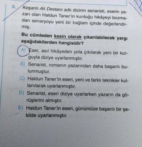 5.
Keşanlı Ali Destanı adlı dizinin senaristi, eserin ya-
zarı olan Haldun Taner'in kurduğu hikâyeyi bozma-
dan senaryoyu yeni bir bağlam içinde değerlendir-
miş.
Bu cümleden kesin olarak çıkarılabilecek yargı
aşağıdakilerden hangisidir?
A) Eser, asıl hikâ