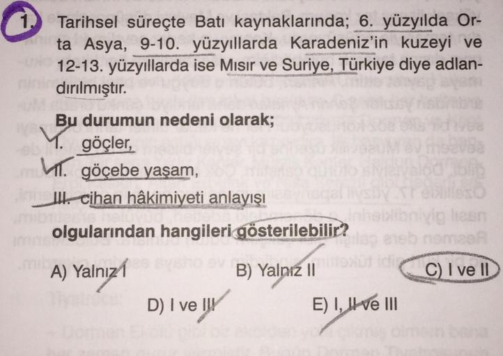 Tarihsel süreçte Batı kaynaklarında; 6. yüzyılda Or-
ta Asya, 9-10. yüzyıllarda Karadeniz'in kuzeyi ve
12-13. yüzyıllarda ise Misir ve Suriye, Türkiye diye adlan-
dırılmıştır.
Y
Bu durumun nedeni olarak;
göçler,
M. göçebe yaşam
IH. cihan hâkimiyeti anlayış