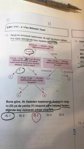 B
B
ÇAP / TYT - 4 / Fen Bilimleri Testi
10. Aşağıda kimyasal tepkimeler ile ilgili tanılayıcı dallan-
mış ağaç tekniğinde bazı ifadeler verilmişti
12. Sabit
2KCIO,(k) - 2KCI(k) + 30,(9)
tepkimesinin türü nedir?
Analiz
Sentez
tepk
Bu
gisi
C,H,9) + O2(9)
co