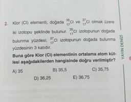 35
37
Ci
17
17
17
2. Klor (CI) elementi; doğada sci ve mcı olmak üzere
)
iki izotopu şeklinde bulunur. 35ci izotopunun doğada
bulunma yüzdesi; 37ci izotopunun doğada bulunma
yüzdesinin 3 katıdır.
Buna göre klor (CI) elementinin ortalama atom küt-
lesi aşağıdakilerden hangisinde doğru verilmiştir?
17
YAYIN DENİZİ
G
A) 35
C) 35,75
B) 35,5
D) 36,25
E) 36,75
