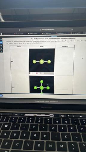 O
east.cengagenow.com
Blackboard @ T...
11 ID Bank Dyrk G...
16 9 - Spring 202...
X Jordan 1 Retro...
Lab 9 Report -...
16 10 - Spring 202...
1 pt
[References)
Use the References to access important values if needed for this question.
Examine the geometry about the central atom of the molecular species in the following windows. Classify each of them as one of the ideal
the chapter. Type the names for the geometries into the boxes.
1 pt
1 pt
formula
model
geometry
1 pt
1 pt
BrF3
ball & stick
- + labels
PC16
at
ment
Cengage Learning Cengage Technical Support
MacBook Pro
Q
^
2
3
$
4
%
5
6
&
7
00 *
8
9
0
W
E
R
T
Y
U
I
0
P
S
D
F
G
H
J
K
L
T
C
V
B
N
<
M