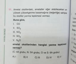 12
H
Yukai
elektro
kapali
11. Ametal oksitlerdeki, ametaller eğer alabilecekleri en
yüksek yükseltgenme basamağına (değerliğe) sahipse
bu oksitler yanma tepkimesi vermez.
Buna göre,
I. CO
II. SO2
III. NO2
IV. SO3
V. N₂O
ametal oksitlerinden hangisi yanma tepkimesi
vermez?
(C: 4A grubu, N: 5A grubu, Ove S: 6A grubu)
Buna
1. En
YAYIN DENİZİ
ll. En
Ill. Tep
bulu
yargılar
H:1,C.
A) I
B) ||
C) III
D) IV
E) V
Al Yalnie
