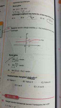 biçiminde tanımlanıyor.
Buna göre,
luğuna
4
lim f(x) > lim f(x)
524 *2,-1,0
eşitsizliğini sağlayan kaç farklı (m, n) tam sayı ikilist van
D) 10
A) 4
B) 6
8
E) 12
11. Aşağıda tanımlı olduğu aralıkta y = f(x) fonksiyonunun yrity
n
verilmiştir.
2
y = f(x)
1
lo
2
X
Buna göre,
lim
1
vardır.
X-2 f(x)
f(x)
II.
lim
X-2
vardır.
X
III. lim (f(x)| -f(x)) vardır.
x-2
ifadelerinden hangileri doğrudur?
A) Yalnız!
B) Yalnız II
C) Yalnız III
D) I ve II
E) I, II ve III
2017 / LYS
3.
12. Gerçel sayılar kümesinde tanımlı f fonksiyonu her x için
1 = f(x) < 2
