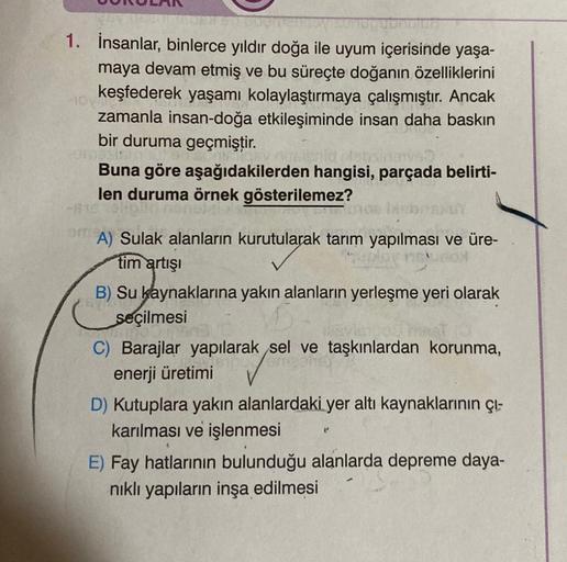 1. İnsanlar, binlerce yıldır doğa ile uyum içerisinde yaşa-
maya devam etmiş ve bu süreçte doğanın özelliklerini
keşfederek yaşamı kolaylaştırmaya çalışmıştır. Ancak
zamanla insan-doğa etkileşiminde insan daha baskın
bir duruma geçmiştir.
Buna göre aşağıda