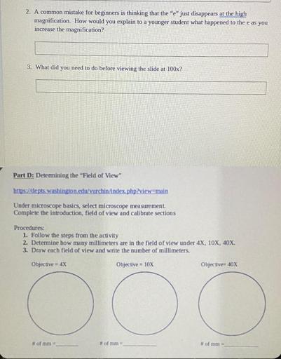 2. A common mistake for beginners is thinking that the "e" just disappears at the high
magnification. How would you explain to a younger student what happened to the e as you
increase the magnification?
3. What did you need to do before viewing the slide at 100x?
Part D: Determining the "Field of View"
https://depts washington.edu/vurchin/index.php?view=main
Under microscope basics, select microscope measurement.
Complete the introduction, field of view and calibrate sections
Procedures:
1. Follow the steps from the activity
2. Determine how many millimeters are in the field of view under 4X, 10X, 40X.
3. Draw each field of view and write the number of millimeters.
Objective = 4X
Objective = 10X
Objective= 40X
o
O
# of mm
# of mm -
# of mm =