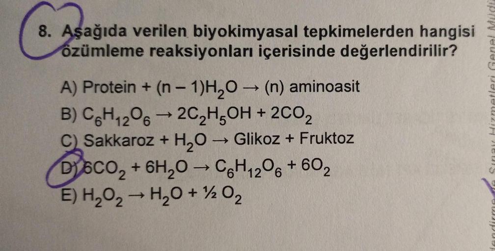 8. Aşağıda verilen biyokimyasal tepkimelerden hangisi
özümleme reaksiyonları içerisinde değerlendirilir?
Asagid
-
->
Sina izmetleri Genel Müd
-
A) Protein + (n - 1)H2O → (n) aminoasit
B) C&H 206 —2C2H5OH + 2002
C) Sakkaroz + H2O → Glikoz + Fruktoz
D) 6CO2