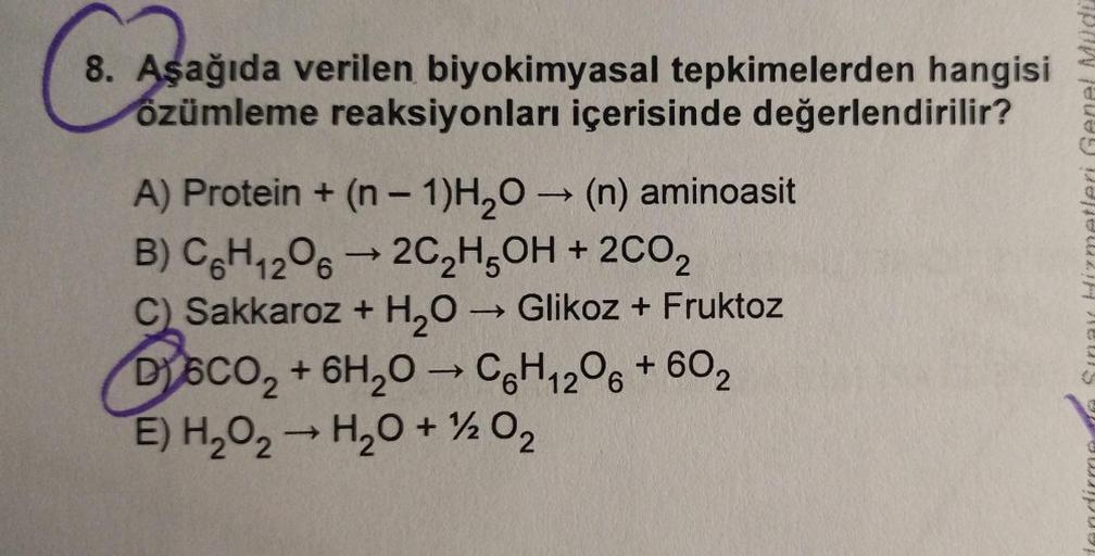 8. Aşağıda verilen biyokimyasal tepkimelerden hangisi
özümleme reaksiyonları içerisinde değerlendirilir?
Asagid
-
->
Sina izmetleri Genel Müd
-
A) Protein + (n - 1)H2O → (n) aminoasit
B) C&H 206 —2C2H5OH + 2002
C) Sakkaroz + H2O → Glikoz + Fruktoz
D) 6CO2 