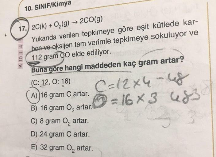 10. SINIF/Kimya
17.) 20(k) + O2(g) → 2CO(g)
Yukarıda verilen tepkimeye göre eşit kütlede kar-
bon ve oksijen tam verimle tepkimeye sokuluyor ve
112 gram CO elde ediliyor.
K 10 1 4
Buna göre hangi maddeden kaç gram artar?
(C: 12, O: 16)
A) 16 gram Cartar.
C