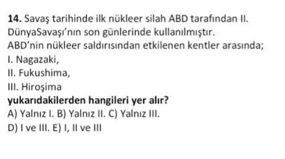 14. Savaş tarihinde ilk nükleer silah ABD tarafından II.
DünyaSavaşı'nın son günlerinde kullanılmıştır.
ABD'nin nükleer saldırısından etkilenen kentler arasında;
1. Nagazaki,
II. Fukushima,
III. Hiroşima
yukarıdakilerden hangileri yer alır?
A) Yalnız I. B) Yalnız II. C) Yalnız III.
D) I ve III. E) I, II ve III