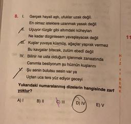 11
8. I. Gerçek hayali aştı, ufuklar uzak değil.
En olmaz isteklere uzanmak yasak değil
11. Uçuyor rüzgâr gibi altımdaki küheylan
Ne kadar dizginlesem yavaşlayacak değil
III. Kuşlar yuvaya küsmüş, ağaçlar yaprak vermez
Bu kavgalar bitecek, zulüm ebedî değil
H
IV. Bilinir ne usta olduğum içlenmek zanaatında
Z
Canımla besliyorum şu hüznün kuşlarını
Şu senin bulutsu sesin var ya
Uçtan uca ters yüz ediyor geceyi
R
E
Yukarıdaki numaralanmış dizelerin hangisinde zarf K
N
yoktur?
> WC ZX
A)
B) II
C) III
D) IV
EV