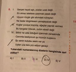 11
8. I. Gerçek hayali aştı, ufuklar uzak değil.
En olmaz isteklere uzanmak yasak değil
11. Uçuyor rüzgâr gibi altımdaki küheylan
Ne kadar dizginlesem yavaşlayacak değil
III. Kuşlar yuvaya küsmüş, ağaçlar yaprak vermez
Bu kavgalar bitecek, zulüm ebedî değil
H
IV. Bilinir ne usta olduğum içlenmek zanaatında
Z
Canımla besliyorum şu hüznün kuşlarını
Şu senin bulutsu sesin var ya
Uçtan uca ters yüz ediyor geceyi
R
E
Yukarıdaki numaralanmış dizelerin hangisinde zarf K
N
yoktur?
> WC ZX
A)
B) II
C) III
D) IV
EV
