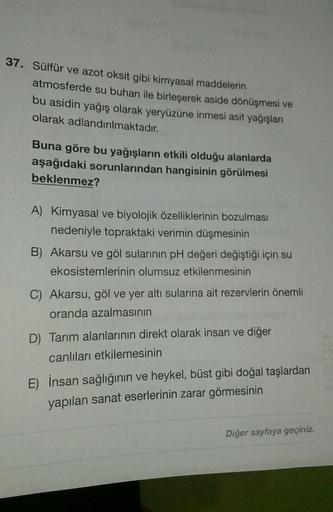 37. Sülfür ve azot oksit gibi kimyasal maddelerin
atmosferde su buharı ile birleşerek aside dönüşmesi ve
bu asidin yağış olarak yeryüzüne inmesi asit yağışları
olarak adlandırılmaktadır.
Buna göre bu yağışların etkili olduğu alanlarda
aşağıdaki sorunlarınd