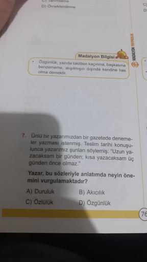 D) Omeklendirme
D
MADALYON YAYINCILIK
Madalyon Bilgisi
Özgünlük, yazıda taklitten kaçınma, başkasına
benzememe, alışılmışın dışında kendine has
olma demektir.
7. Ünlü bir yazarımızdan bir gazetede deneme-
ler yazması istenmiş. Teslim tarihi konuşu-
lunca y