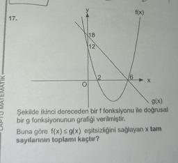 f(x)
18
112
MATEMATIK MOST
g(x)
Şekilde ikinci dereceden bir f fonksiyonu ile doğrusal
bir g fonksiyonunun grafiği verilmiştir.
Buna göre f(x) g(x) eşitsizliğini sağlayan x tam
sayılarının toplamı kaçtır?