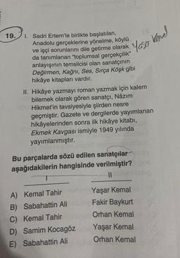 19.
Yaso kond
kevel
1. Sadri Ertem'le birlikte başlatılan,
Anadolu gerçeklerine yönelme, köylü
ve işçi sorunlarını dile getirme olarak
da tanımlanan "oplumsal gerçekçilik”
anlayışının temsilcisi olan sanatçının
Değirmen, Kağnı, Ses, Sırça Köşk gibi
hikâye kitapları vardır.
II. Hikâye yazmayı roman yazmak için kalem
bilemek olarak gören sanatçı, Nâzım
Hikmet'in tavsiyesiyle şiirden nesre
geçmiştir. Gazete ve dergilerde yayımlanan
hikâyelerinden sonra ilk hikâye kitabi,
Ekmek Kavgası ismiyle 1949 yılında
yayımlanmıştır.
Bu parçalarda sözü edilen sanatçılar
aşağıdakilerin hangisinde verilmiştir?
1
II
A) Kemal Tahir
B) Sabahattin Ali
C) Kemal Tahir
D) Samim Kocagöz
E) Sabahattin Ali
Yaşar Kemal
Fakir Baykurt
Orhan Kemal
Yaşar Kemal
Orhan Kemal