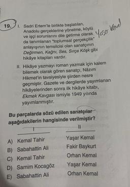 19.
Yaso kond
kevel
1. Sadri Ertem'le birlikte başlatılan,
Anadolu gerçeklerine yönelme, köylü
ve işçi sorunlarını dile getirme olarak
da tanımlanan "oplumsal gerçekçilik”
anlayışının temsilcisi olan sanatçının
Değirmen, Kağnı, Ses, Sırça Köşk gibi
hikâye kitapları vardır.
II. Hikâye yazmayı roman yazmak için kalem
bilemek olarak gören sanatçı, Nâzım
Hikmet'in tavsiyesiyle şiirden nesre
geçmiştir. Gazete ve dergilerde yayımlanan
hikâyelerinden sonra ilk hikâye kitabi,
Ekmek Kavgası ismiyle 1949 yılında
yayımlanmıştır.
Bu parçalarda sözü edilen sanatçılar
aşağıdakilerin hangisinde verilmiştir?
1
II
A) Kemal Tahir
B) Sabahattin Ali
C) Kemal Tahir
D) Samim Kocagöz
E) Sabahattin Ali
Yaşar Kemal
Fakir Baykurt
Orhan Kemal
Yaşar Kemal
Orhan Kemal
