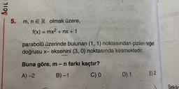 ACIL
5.
m, n ER olmak üzere,
f(x) = mx2 + nx + 1
=
parabolü üzerinde bulunan (1, 1) noktasından çizilen teğet
doğrusu x- eksenini (3,0) noktasında kesmektedir.
Buna göre, m-n farkı kaçtır?
B)-1
A) 2
C) 0
D) 1
E) 2
Sekila