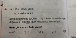 ACIL
5.
m, n ER olmak üzere,
f(x) = mx2 + nx + 1
=
parabolü üzerinde bulunan (1, 1) noktasından çizilen teğet
doğrusu x- eksenini (3,0) noktasında kesmektedir.
Buna göre, m-n farkı kaçtır?
B)-1
A) 2
C) 0
D) 1
E) 2
Sekila
