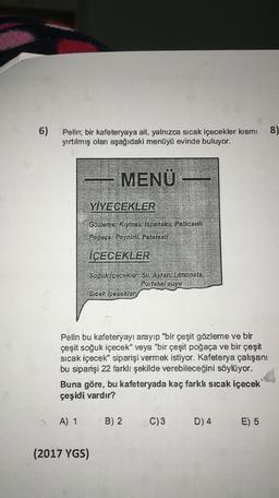 6)
8)
Pelin; bir kafeteryaya ait, yalnızca sicak içecekler kısmı
yırtılmış olan aşağıdaki menüyü evinde buluyor.
MENÜ
YİYECEKLER
Gözleme: Kiymalı, Ispanakl, Patlicanlı
Poğaça; Peynini, Patatesli
İÇECEKLER
Soguk içecekler: Su, Ayran, Limonata,
Portakal suyu
Sıcak İçecekler
Pelin bu kafeteryayi arayıp "bir çeşit gözleme ve bir
çeşit soğuk içecek" veya "bir çeşit poğaça ve bir çeşit
sicak içecek" siparişi vermek istiyor. Kafeterya çalışanı
bu siparişi 22 farklı şekilde verebileceğini söylüyor.
Buna göre, bu kafeteryada kaç farklı sıcak içecek
çeşidi vardır?
A) 1
B) 2
C)3
D) 4
E) 5
(2017 YGS)