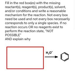 Fill in the red box(es) with the missing
reactant(s), reagent(s), product(s), solvent,
and/or conditions and write a reasonable
mechanism for the reaction. Not every box
need be used and not every box necessarily
corresponds to only a single species. If no