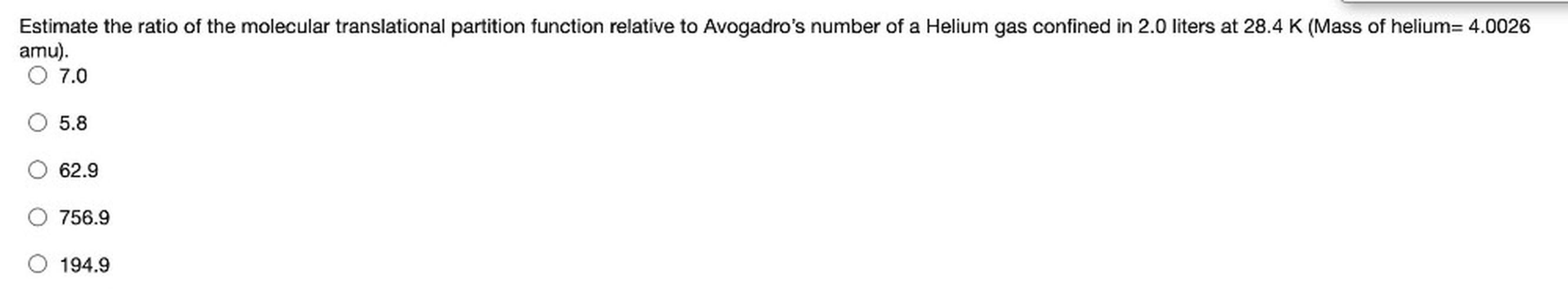 Estimate the ratio of the molecular translational partition function relative to Avogadro's number of a Helium gas confined in 2.0 liters at 28.4 K (Mass of helium= 4.0026
amu).
O 7.0
5.8
62.9
756.9
194.9